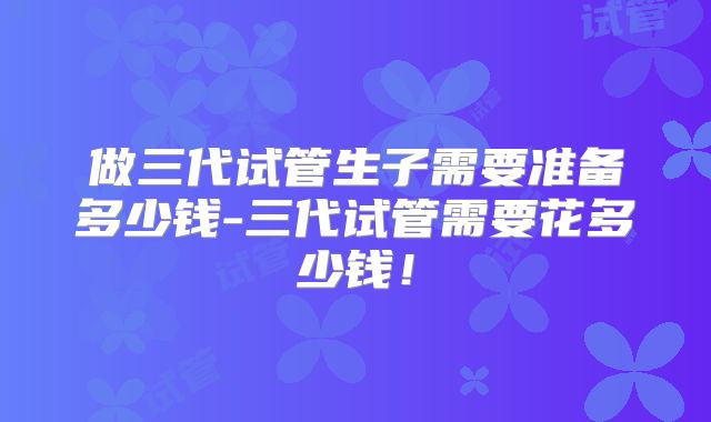 做三代试管生子需要准备多少钱-三代试管需要花多少钱！