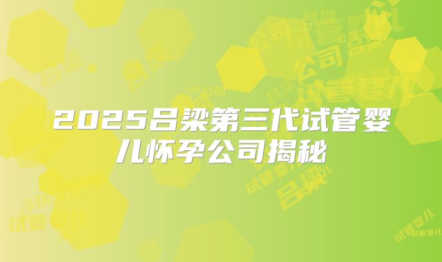 2025吕梁第三代试管婴儿怀孕公司揭秘