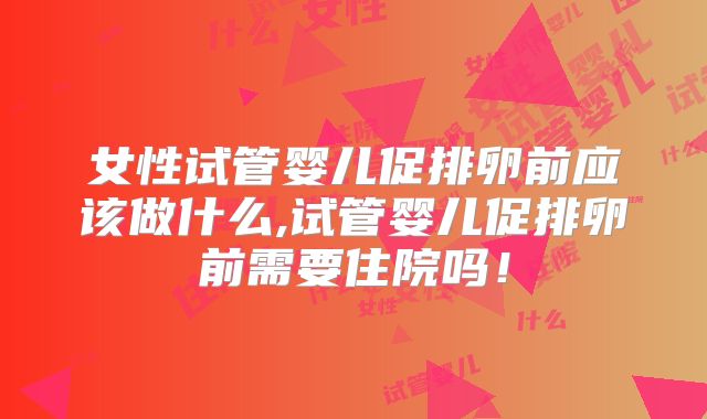 女性试管婴儿促排卵前应该做什么,试管婴儿促排卵前需要住院吗！