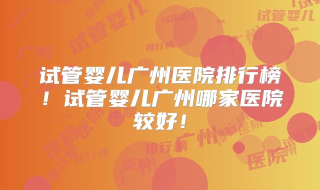 试管婴儿广州医院排行榜！试管婴儿广州哪家医院较好！
