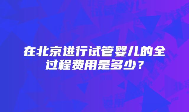 在北京进行试管婴儿的全过程费用是多少？