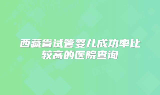 西藏省试管婴儿成功率比较高的医院查询