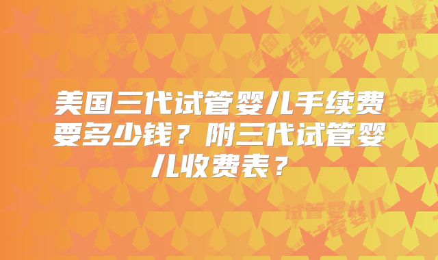 美国三代试管婴儿手续费要多少钱？附三代试管婴儿收费表？