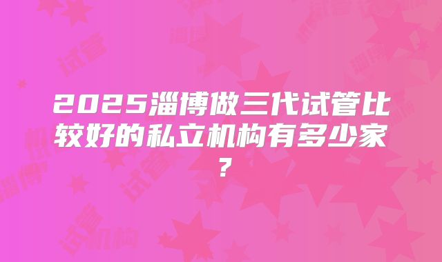 2025淄博做三代试管比较好的私立机构有多少家？