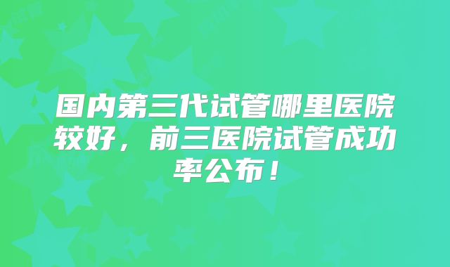 国内第三代试管哪里医院较好，前三医院试管成功率公布！