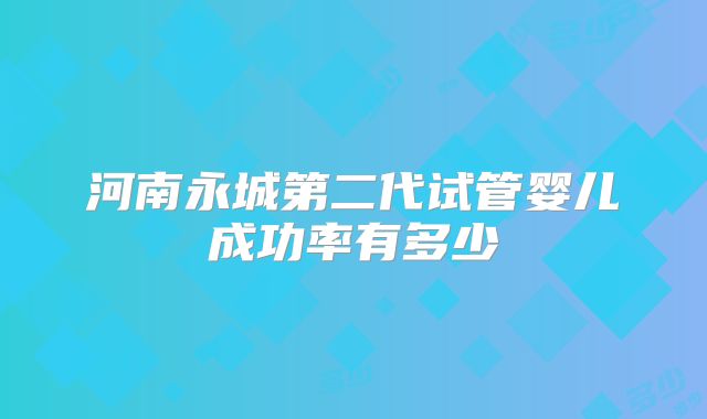 河南永城第二代试管婴儿成功率有多少