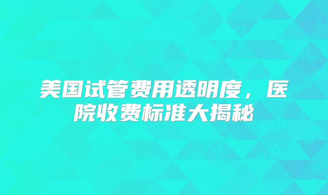 美国试管费用透明度，医院收费标准大揭秘