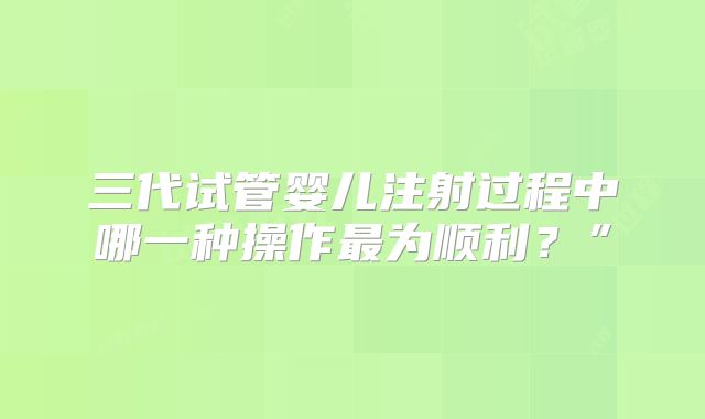 三代试管婴儿注射过程中哪一种操作最为顺利?”
