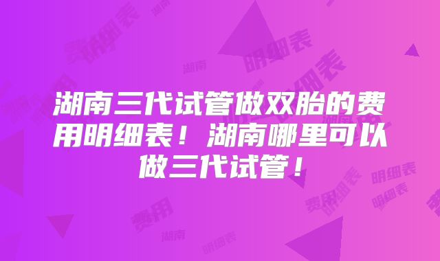 湖南三代试管做双胎的费用明细表！湖南哪里可以做三代试管！