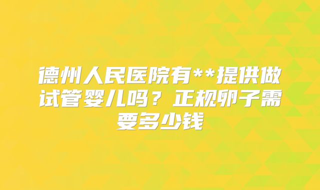 德州人民医院有**提供做试管婴儿吗?正规卵子需要多少钱