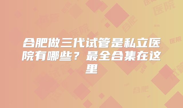 合肥做三代试管是私立医院有哪些?最全合集在这里