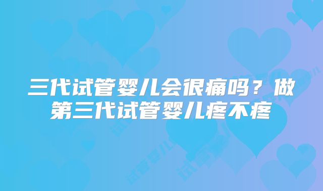 三代试管婴儿会很痛吗？做第三代试管婴儿疼不疼