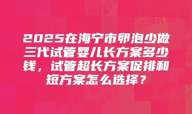 2025在海宁市卵泡少做三代试管婴儿长方案多少钱，试管超长方案促排和短方案怎么选择？