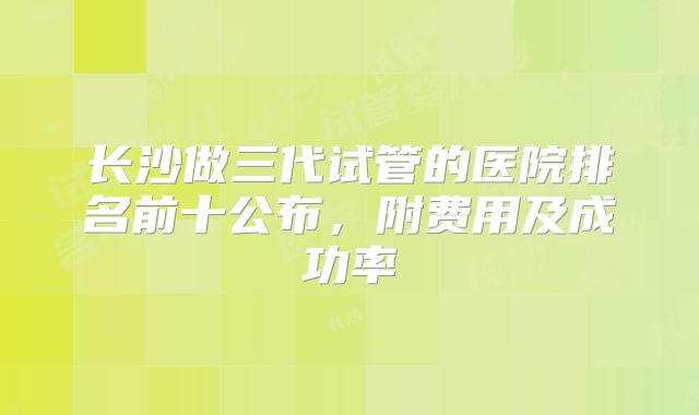长沙做三代试管的医院排名前十公布，附费用及成功率