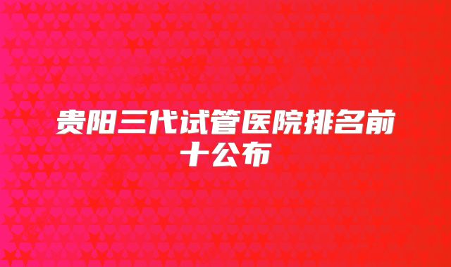 贵阳三代试管医院排名前十公布