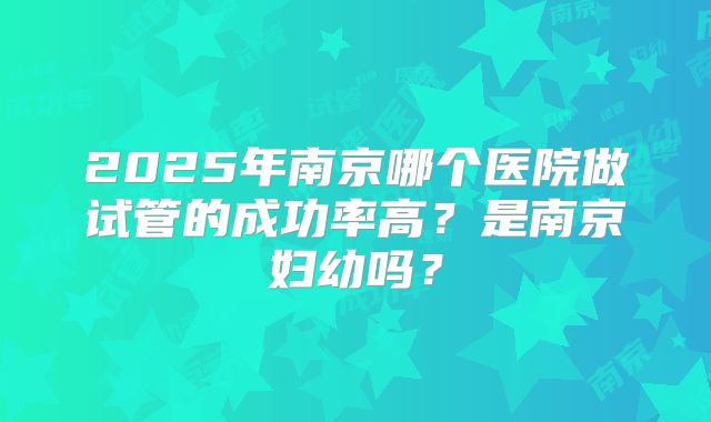 2025年南京哪个医院做试管的成功率高？是南京妇幼吗？