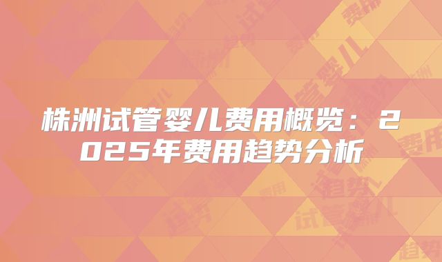 株洲试管婴儿费用概览:2025年费用趋势分析