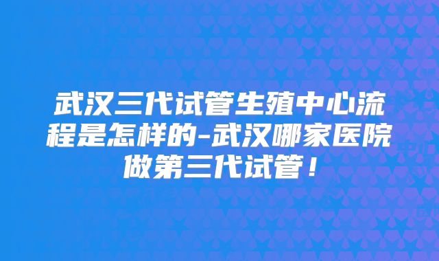 武汉三代试管生殖中心流程是怎样的-武汉哪家医院做第三代试管！