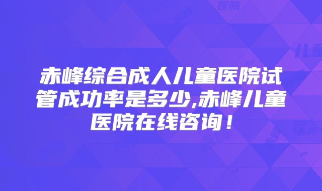 赤峰综合成人儿童医院试管成功率是多少,赤峰儿童医院在线咨询！