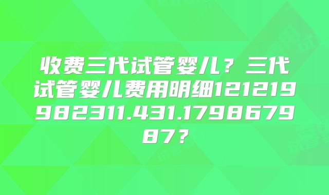 收费三代试管婴儿？三代试管婴儿费用明细121219982311.431.179867987？