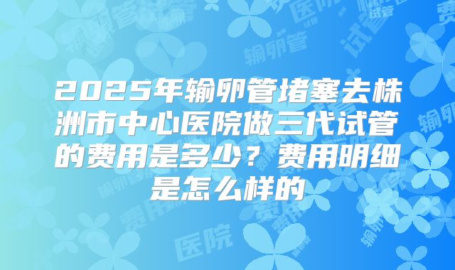 2025年输卵管堵塞去株洲市中心医院做三代试管的费用是多少?费用明细是怎么样的