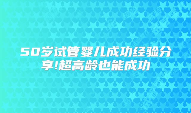 50岁试管婴儿成功经验分享!超高龄也能成功