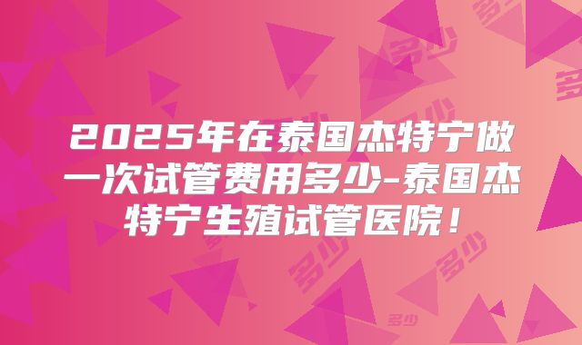 2025年在泰国杰特宁做一次试管费用多少-泰国杰特宁生殖试管医院!