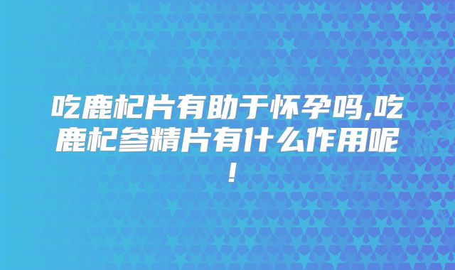 吃鹿杞片有助于怀孕吗,吃鹿杞参精片有什么作用呢！