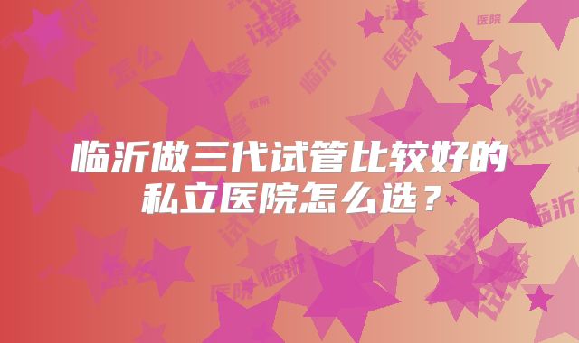 临沂做三代试管比较好的私立医院怎么选?
