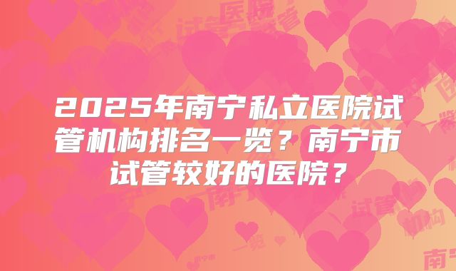 2025年南宁私立医院试管机构排名一览？南宁市试管较好的医院？