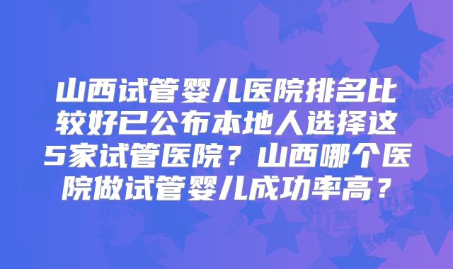 山西试管婴儿医院排名比较好已公布本地人选择这5家试管医院?山西哪个医院做试管婴儿成功率高?