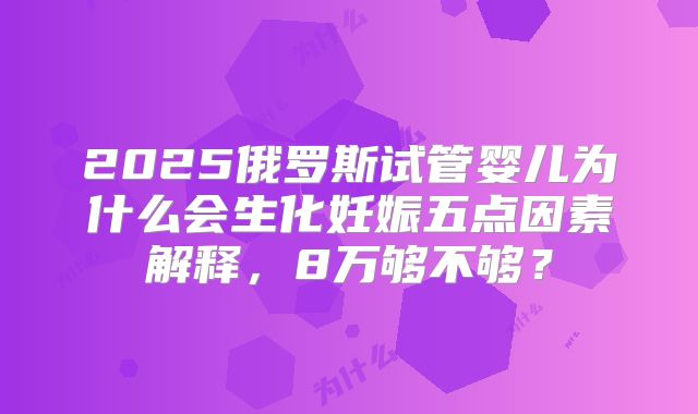 2025俄罗斯试管婴儿为什么会生化妊娠五点因素解释,8万够不够?