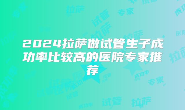 2024拉萨做试管生子成功率比较高的医院专家推荐