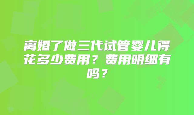 离婚了做三代试管婴儿得花多少费用？费用明细有吗？