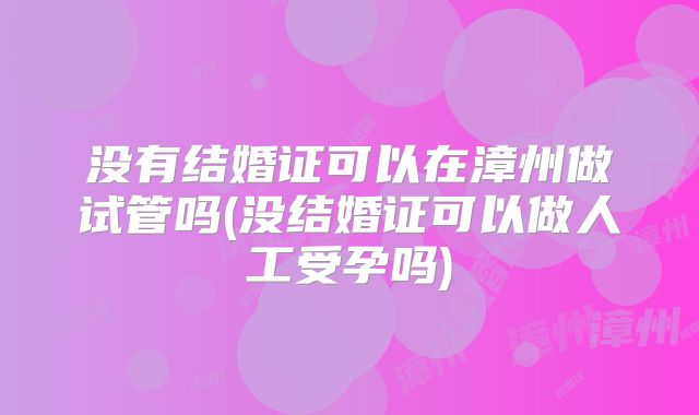 没有结婚证可以在漳州做试管吗(没结婚证可以做人工受孕吗)