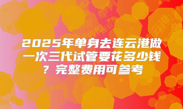 2025年单身去连云港做一次三代试管要花多少钱?完整费用可参考