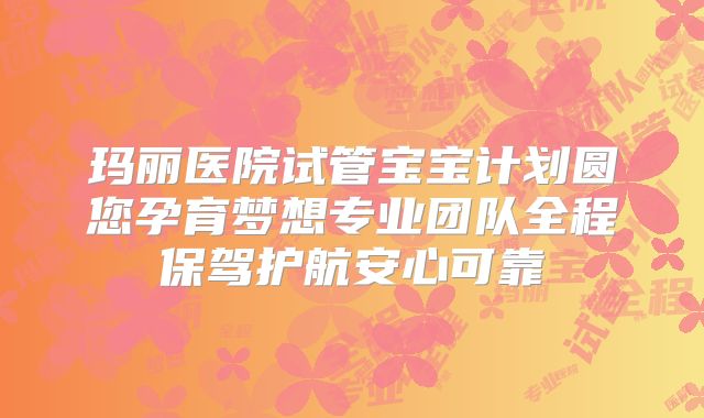 玛丽医院试管宝宝计划圆您孕育梦想专业团队全程保驾护航安心可靠