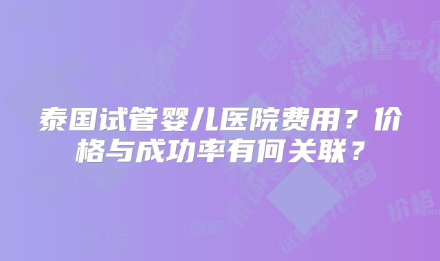 泰国试管婴儿医院费用?价格与成功率有何关联?