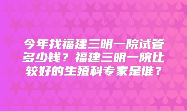 今年找福建三明一院试管多少钱?福建三明一院比较好的生殖科专家是谁?