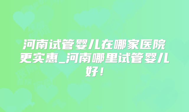 河南试管婴儿在哪家医院更实惠_河南哪里试管婴儿好！