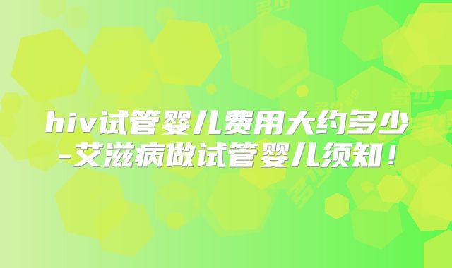 hiv试管婴儿费用大约多少-艾滋病做试管婴儿须知!