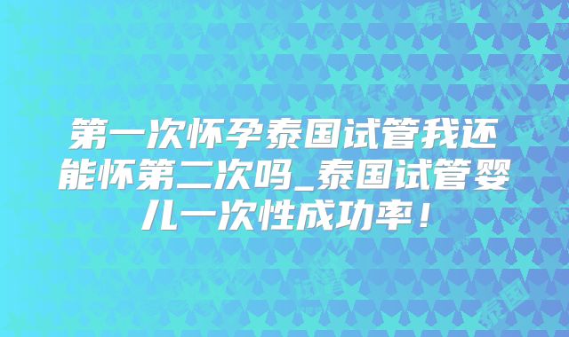 第一次怀孕泰国试管我还能怀第二次吗_泰国试管婴儿一次性成功率！