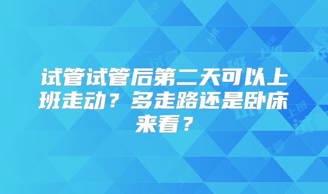 试管试管后第二天可以上班走动？多走路还是卧床来看？