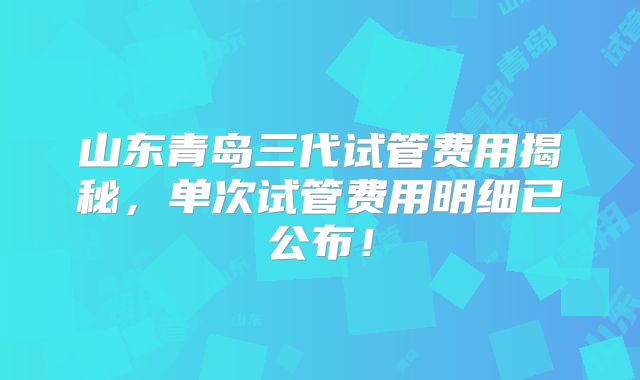 山东青岛三代试管费用揭秘,单次试管费用明细已公布!