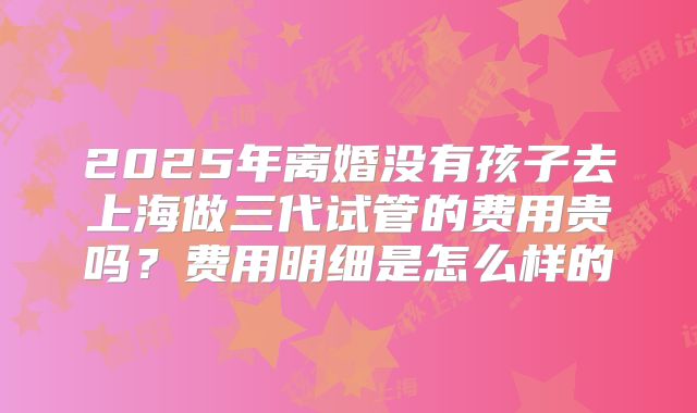 2025年离婚没有孩子去上海做三代试管的费用贵吗？费用明细是怎么样的