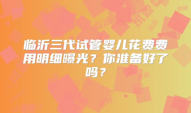 临沂三代试管婴儿花费费用明细曝光？你准备好了吗？