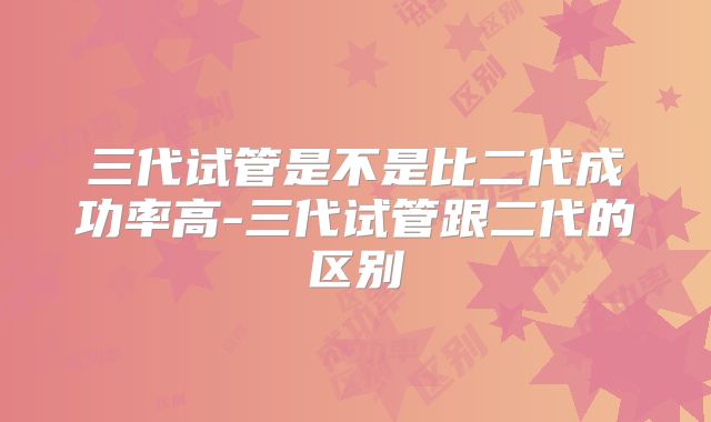 三代试管是不是比二代成功率高-三代试管跟二代的区别