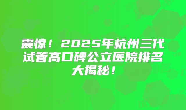 震惊！2025年杭州三代试管高口碑公立医院排名大揭秘！