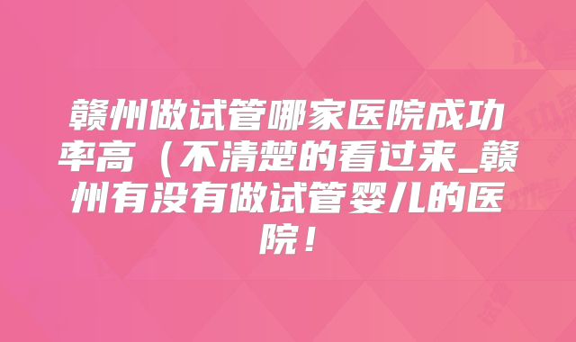 赣州做试管哪家医院成功率高（不清楚的看过来_赣州有没有做试管婴儿的医院！