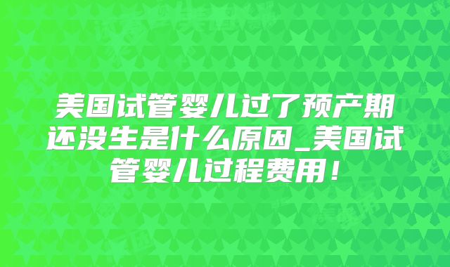 美国试管婴儿过了预产期还没生是什么原因_美国试管婴儿过程费用！